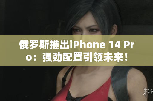 俄罗斯推出iPhone 14 Pro：强劲配置引领未来！
