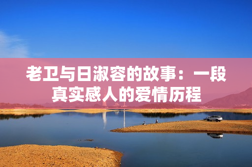 老卫与日淑容的故事：一段真实感人的爱情历程
