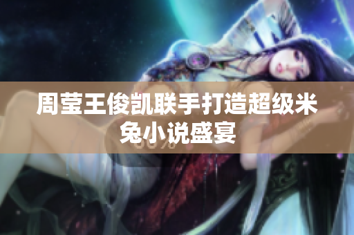 周莹王俊凯联手打造超级米兔小说盛宴