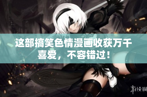 这部搞笑色情漫画收获万千喜爱，不容错过！