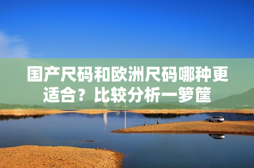 国产尺码和欧洲尺码哪种更适合？比较分析一箩筐