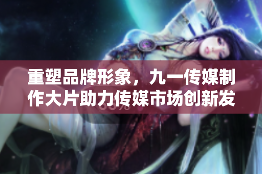 重塑品牌形象，九一传媒制作大片助力传媒市场创新发展