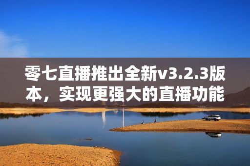 零七直播推出全新v3.2.3版本，实现更强大的直播功能!