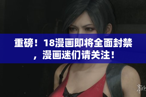 重磅！18漫画即将全面封禁，漫画迷们请关注！