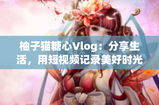 柚子猫糖心Vlog：分享生活，用短视频记录美好时光