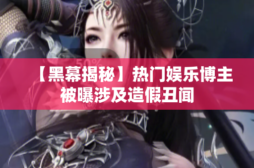 【黑幕揭秘】热门娱乐博主被曝涉及造假丑闻
