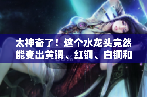太神奇了！这个水龙头竟然能变出黄铜、红铜、白铜和牛铜！