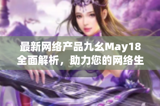 最新网络产品九幺May18全面解析，助力您的网络生活