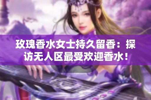 玫瑰香水女士持久留香：探访无人区最受欢迎香水！