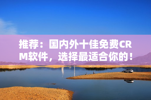 推荐：国内外十佳免费CRM软件，选择最适合你的！