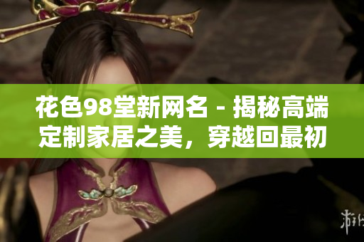 花色98堂新网名 - 揭秘高端定制家居之美，穿越回最初的幸福