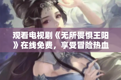 观看电视剧《无所畏惧王阳》在线免费，享受冒险热血的刺激！