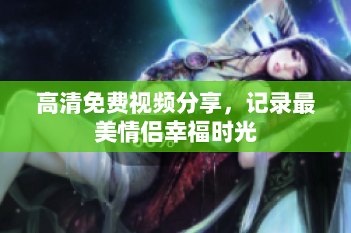 高清免费视频分享，记录最美情侣幸福时光