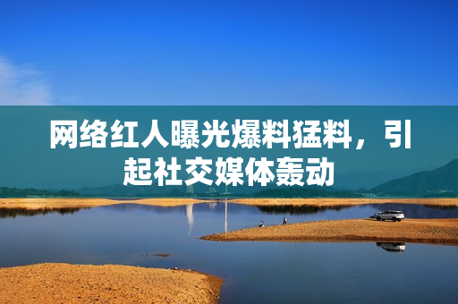 网络红人曝光爆料猛料，引起社交媒体轰动