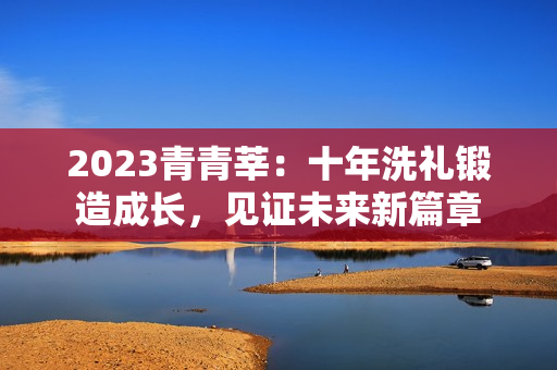 2023青青莘：十年洗礼锻造成长，见证未来新篇章