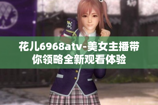 花儿6968atv-美女主播带你领略全新观看体验