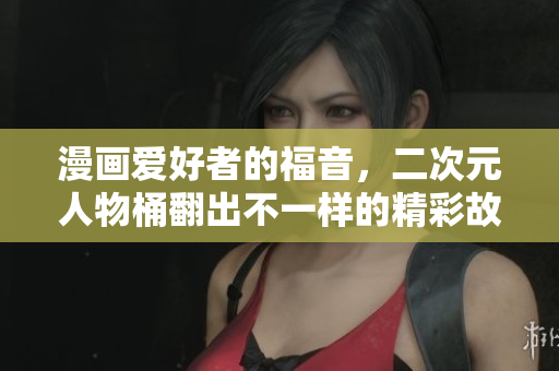 漫画爱好者的福音，二次元人物桶翻出不一样的精彩故事！