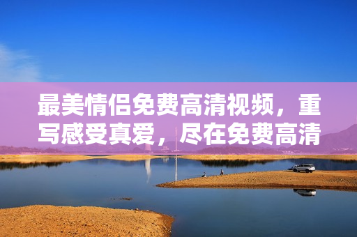 最美情侣免费高清视频，重写感受真爱，尽在免费高清情侣视频。