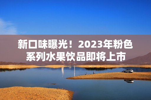新口味曝光！2023年粉色系列水果饮品即将上市