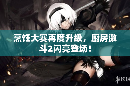 烹饪大赛再度升级，厨房激斗2闪亮登场！