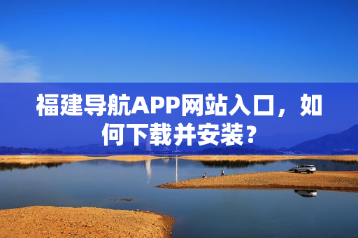 福建导航APP网站入口，如何下载并安装？