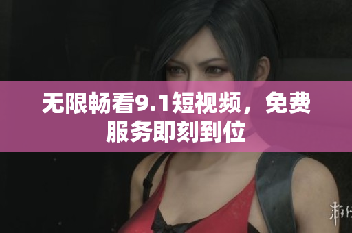 无限畅看9.1短视频，免费服务即刻到位