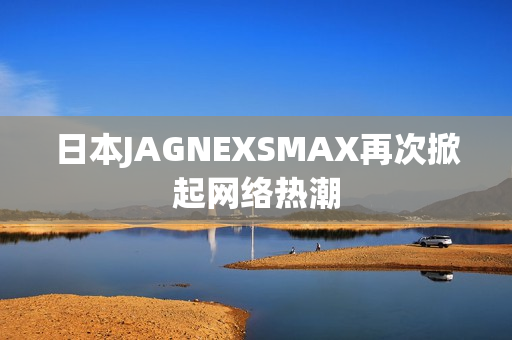 日本JAGNEXSMAX再次掀起网络热潮