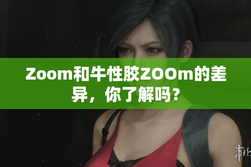 Zoom和牛性胶ZOOm的差异，你了解吗？
