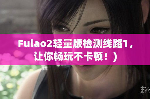 Fulao2轻量版检测线路1，让你畅玩不卡顿！)