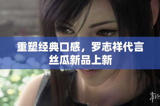 重塑经典口感，罗志祥代言丝瓜新品上新