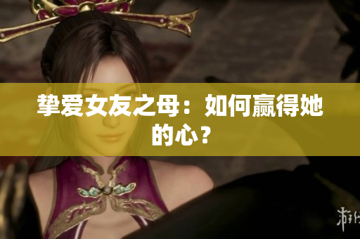挚爱女友之母：如何赢得她的心？