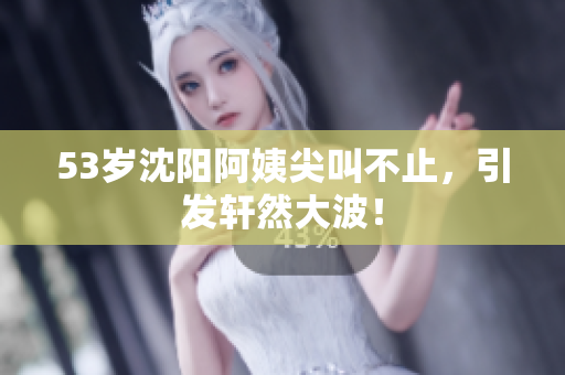 53岁沈阳阿姨尖叫不止，引发轩然大波！