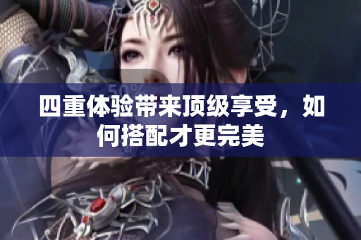 四重体验带来顶级享受，如何搭配才更完美