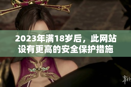 2023年满18岁后，此网站设有更高的安全保护措施