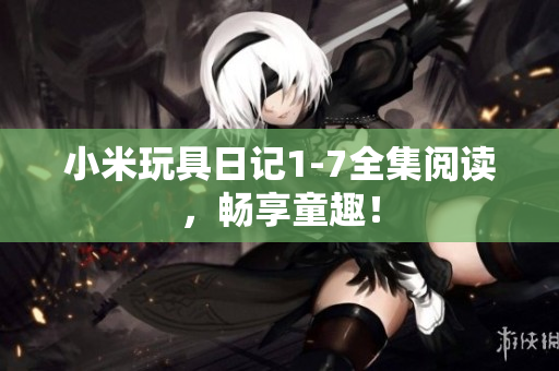 小米玩具日记1-7全集阅读，畅享童趣！