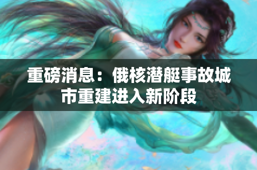 重磅消息：俄核潜艇事故城市重建进入新阶段
