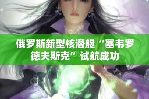 俄罗斯新型核潜艇“塞韦罗德夫斯克”试航成功