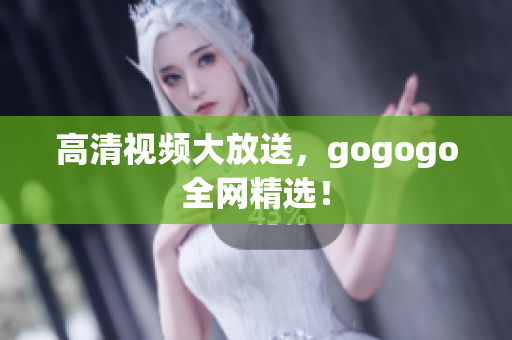 高清视频大放送，gogogo全网精选！