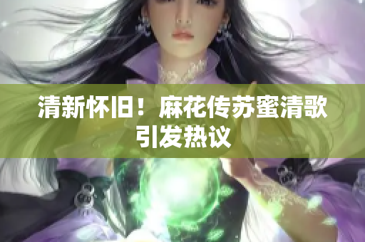 清新怀旧！麻花传苏蜜清歌引发热议