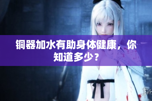 铜器加水有助身体健康，你知道多少？