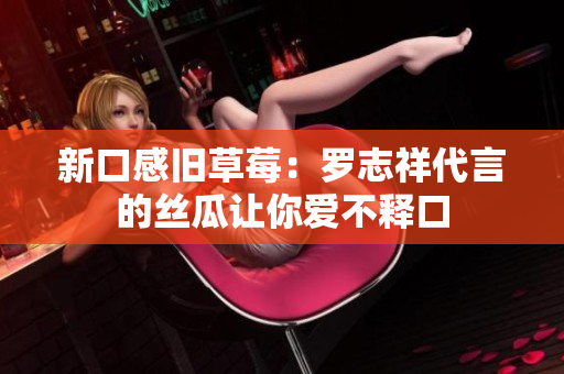 新口感旧草莓：罗志祥代言的丝瓜让你爱不释口