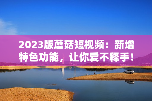 2023版蘑菇短视频：新增特色功能，让你爱不释手！