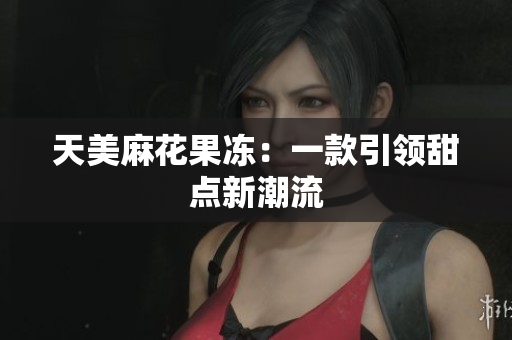 天美麻花果冻：一款引领甜点新潮流