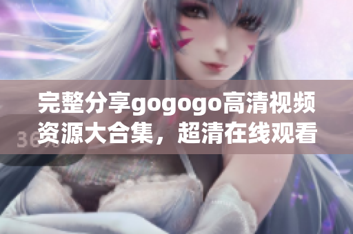 完整分享gogogo高清视频资源大合集，超清在线观看