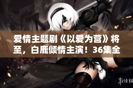 爱情主题剧《以爱为营》将至，白鹿倾情主演！36集全网独播！