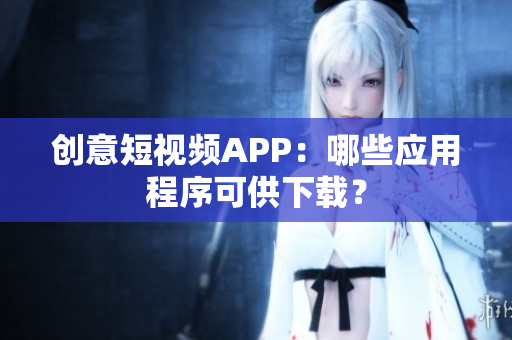 创意短视频APP：哪些应用程序可供下载？