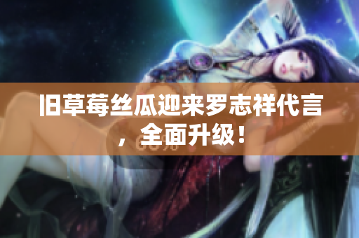 旧草莓丝瓜迎来罗志祥代言，全面升级！