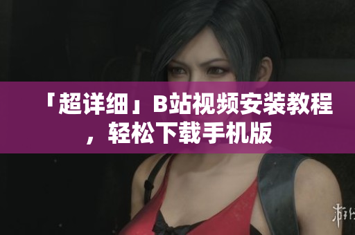 「超详细」B站视频安装教程，轻松下载手机版