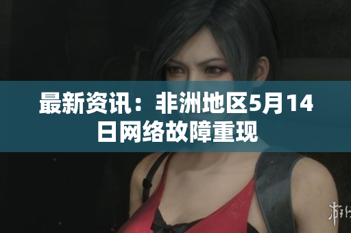 最新资讯：非洲地区5月14日网络故障重现