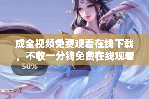 成全视频免费观看在线下载，不收一分钱免费在线观看、下载成全视频，无需支付任何费用